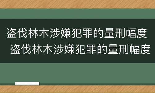 盗伐林木涉嫌犯罪的量刑幅度 盗伐林木涉嫌犯罪的量刑幅度大吗