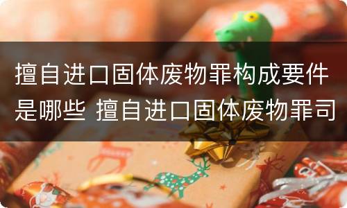 擅自进口固体废物罪构成要件是哪些 擅自进口固体废物罪司法解释