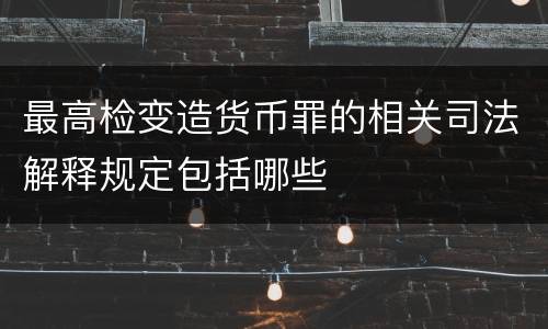 最高检变造货币罪的相关司法解释规定包括哪些