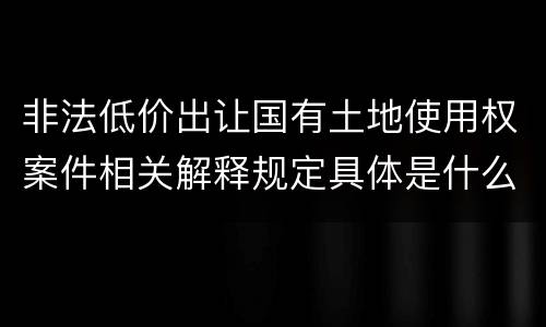 非法低价出让国有土地使用权案件相关解释规定具体是什么重要内容