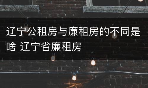 辽宁公租房与廉租房的不同是啥 辽宁省廉租房