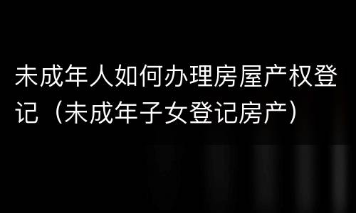 未成年人如何办理房屋产权登记（未成年子女登记房产）