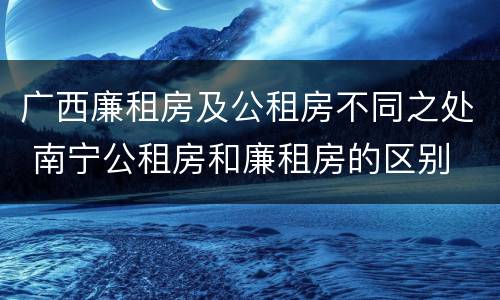 广西廉租房及公租房不同之处 南宁公租房和廉租房的区别