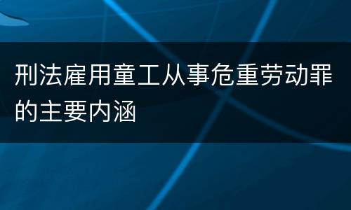 刑法雇用童工从事危重劳动罪的主要内涵
