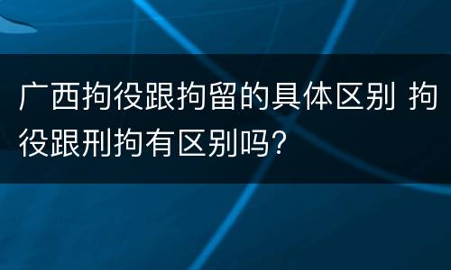 广西拘役跟拘留的具体区别 拘役跟刑拘有区别吗?