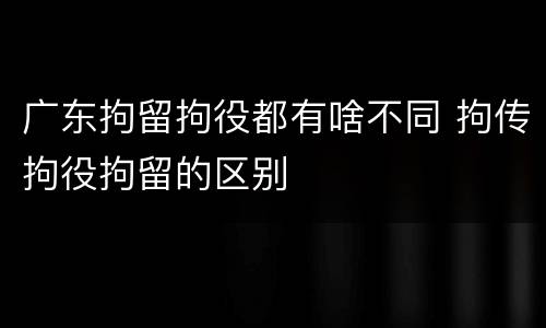 广东拘留拘役都有啥不同 拘传拘役拘留的区别