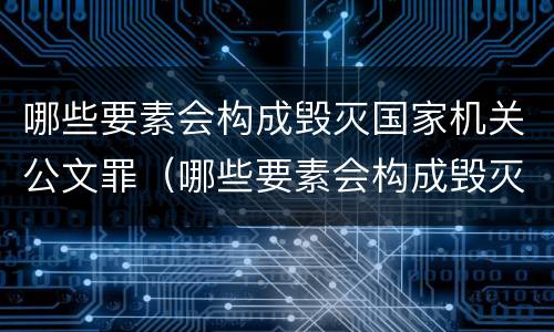 哪些要素会构成毁灭国家机关公文罪（哪些要素会构成毁灭国家机关公文罪行）