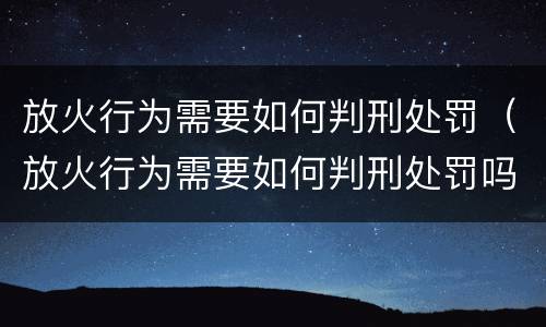放火行为需要如何判刑处罚（放火行为需要如何判刑处罚吗）