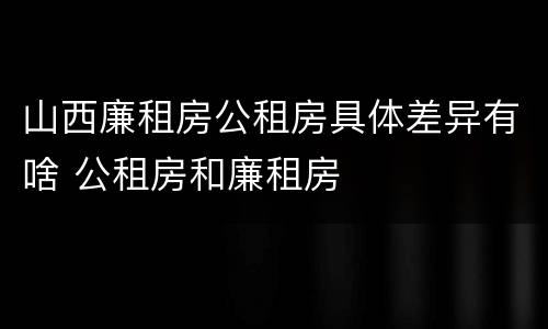 山西廉租房公租房具体差异有啥 公租房和廉租房