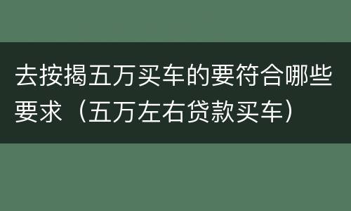 去按揭五万买车的要符合哪些要求（五万左右贷款买车）