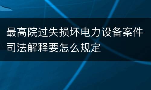 最高院过失损坏电力设备案件司法解释要怎么规定