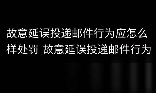 故意延误投递邮件行为应怎么样处罚 故意延误投递邮件行为应怎么样处罚通知书