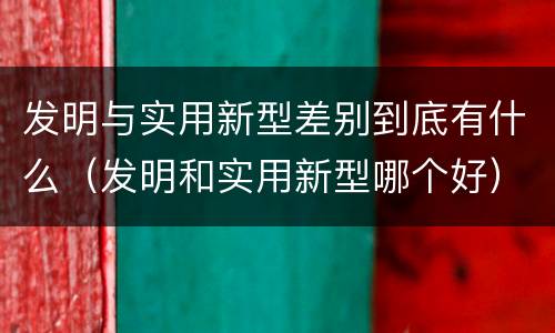 发明与实用新型差别到底有什么（发明和实用新型哪个好）