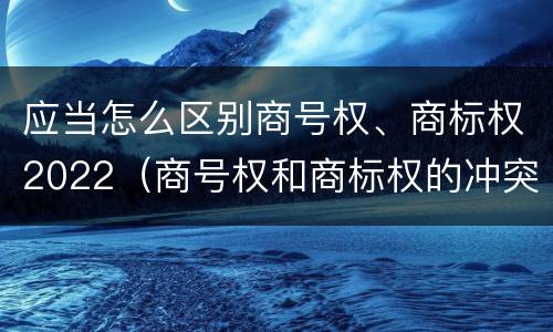 应当怎么区别商号权、商标权2022（商号权和商标权的冲突和解决）