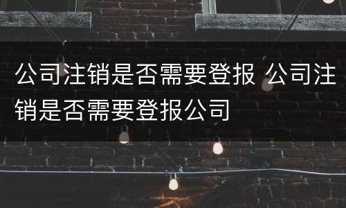 公司注销是否需要登报 公司注销是否需要登报公司