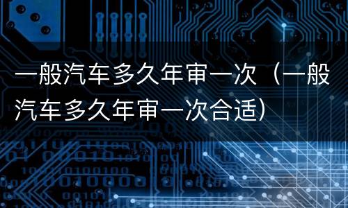 一般汽车多久年审一次（一般汽车多久年审一次合适）
