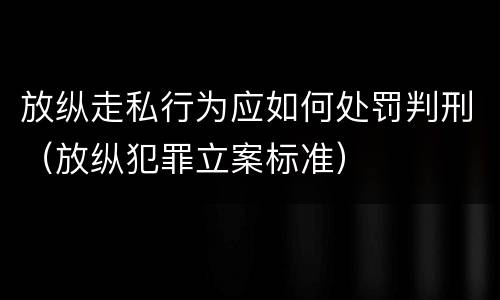放纵走私行为应如何处罚判刑（放纵犯罪立案标准）