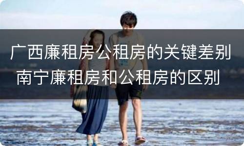 广西廉租房公租房的关键差别 南宁廉租房和公租房的区别