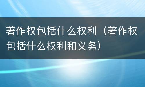 著作权包括什么权利（著作权包括什么权利和义务）