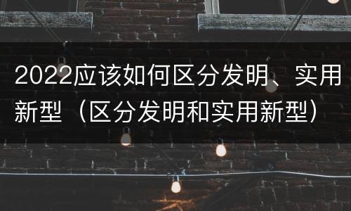 2022应该如何区分发明、实用新型（区分发明和实用新型）