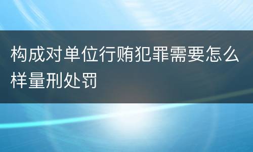构成对单位行贿犯罪需要怎么样量刑处罚