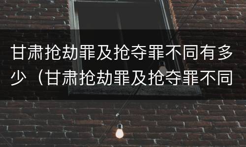 甘肃抢劫罪及抢夺罪不同有多少（甘肃抢劫罪及抢夺罪不同有多少种情形）