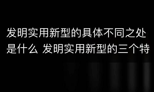发明实用新型的具体不同之处是什么 发明实用新型的三个特点
