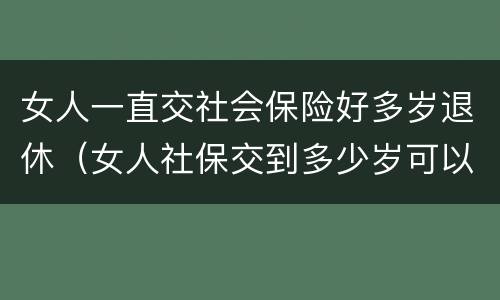 女人一直交社会保险好多岁退休（女人社保交到多少岁可以退休）