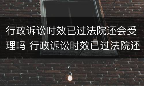 行政诉讼时效已过法院还会受理吗 行政诉讼时效已过法院还会受理吗知乎