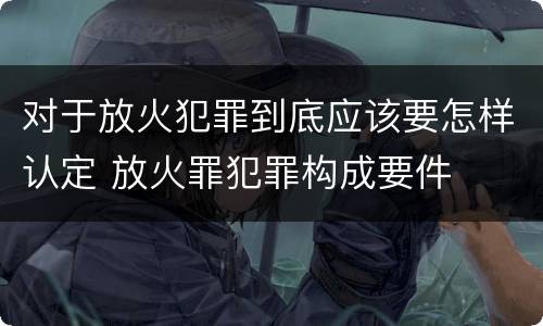 对于放火犯罪到底应该要怎样认定 放火罪犯罪构成要件