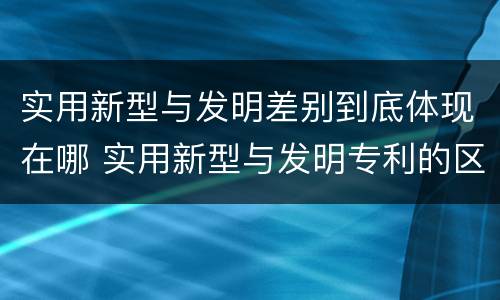 实用新型与发明差别到底体现在哪 实用新型与发明专利的区别有哪些