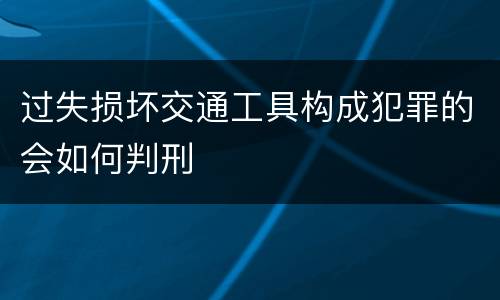 过失损坏交通工具构成犯罪的会如何判刑