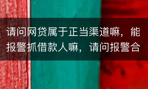 请问网贷属于正当渠道嘛，能报警抓借款人嘛，请问报警合理嘛