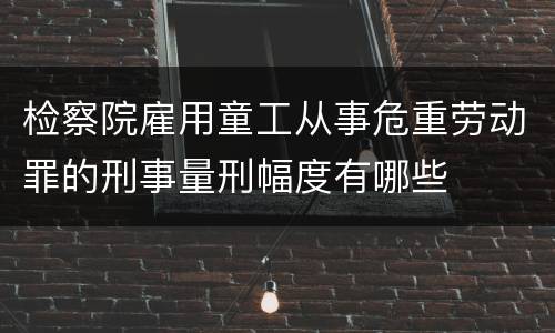 检察院雇用童工从事危重劳动罪的刑事量刑幅度有哪些