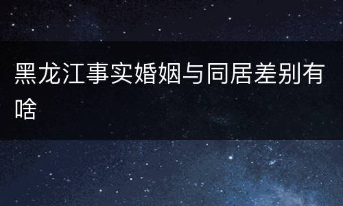 黑龙江事实婚姻与同居差别有啥
