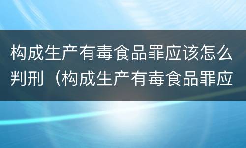 构成生产有毒食品罪应该怎么判刑（构成生产有毒食品罪应该怎么判刑呢）
