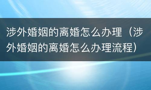涉外婚姻的离婚怎么办理（涉外婚姻的离婚怎么办理流程）