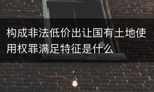 构成非法低价出让国有土地使用权罪满足特征是什么