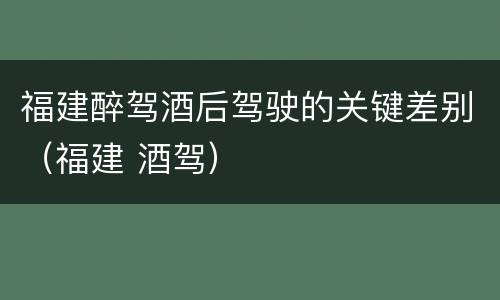 福建醉驾酒后驾驶的关键差别（福建 酒驾）