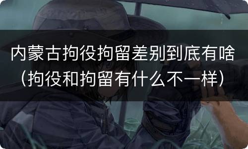 内蒙古拘役拘留差别到底有啥（拘役和拘留有什么不一样）