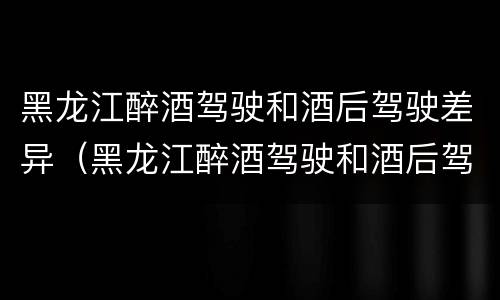 黑龙江醉酒驾驶和酒后驾驶差异（黑龙江醉酒驾驶和酒后驾驶差异大吗）