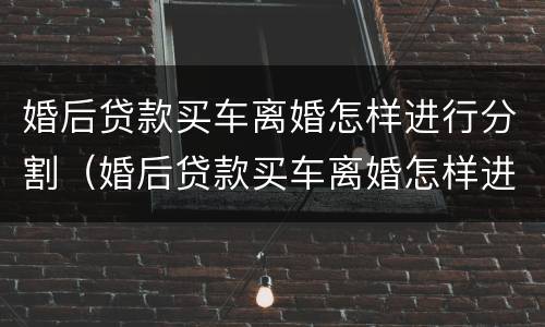 婚后贷款买车离婚怎样进行分割（婚后贷款买车离婚怎样进行分割财产）