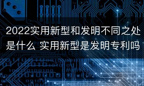 2022实用新型和发明不同之处是什么 实用新型是发明专利吗