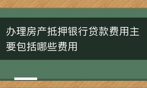 办理房产抵押银行贷款费用主要包括哪些费用