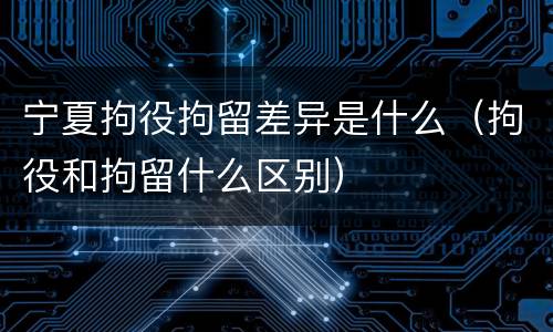 宁夏拘役拘留差异是什么（拘役和拘留什么区别）