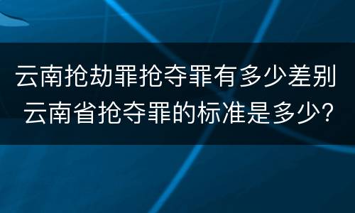云南抢劫罪抢夺罪有多少差别 云南省抢夺罪的标准是多少?
