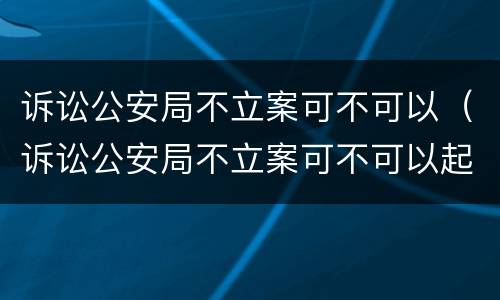 诉讼公安局不立案可不可以（诉讼公安局不立案可不可以起诉）