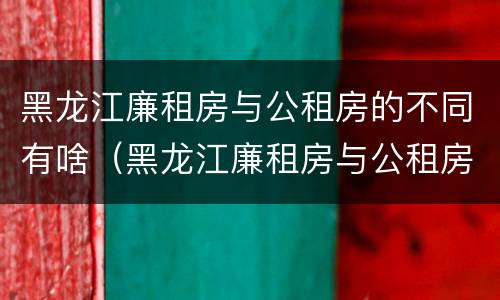 黑龙江廉租房与公租房的不同有啥（黑龙江廉租房与公租房的不同有啥区别）