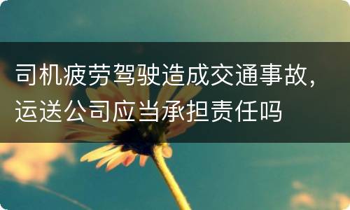 司机疲劳驾驶造成交通事故，运送公司应当承担责任吗