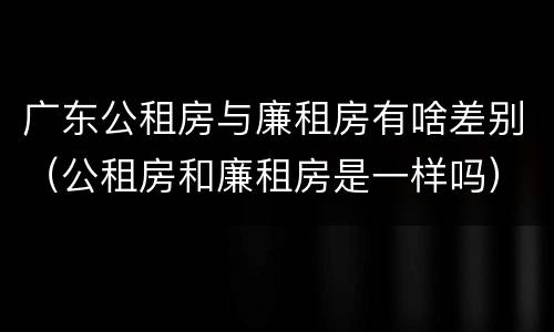 广东公租房与廉租房有啥差别（公租房和廉租房是一样吗）